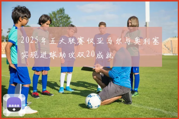 2025年五大联赛仅亚马尔与奥利塞实现进球助攻双20成就