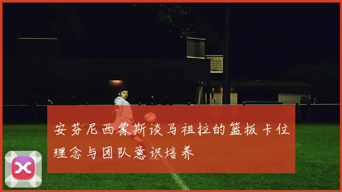 安芬尼西蒙斯谈马祖拉的篮板卡位理念与团队意识培养