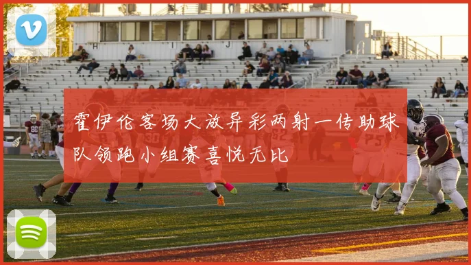 霍伊伦客场大放异彩两射一传助球队领跑小组赛喜悦无比