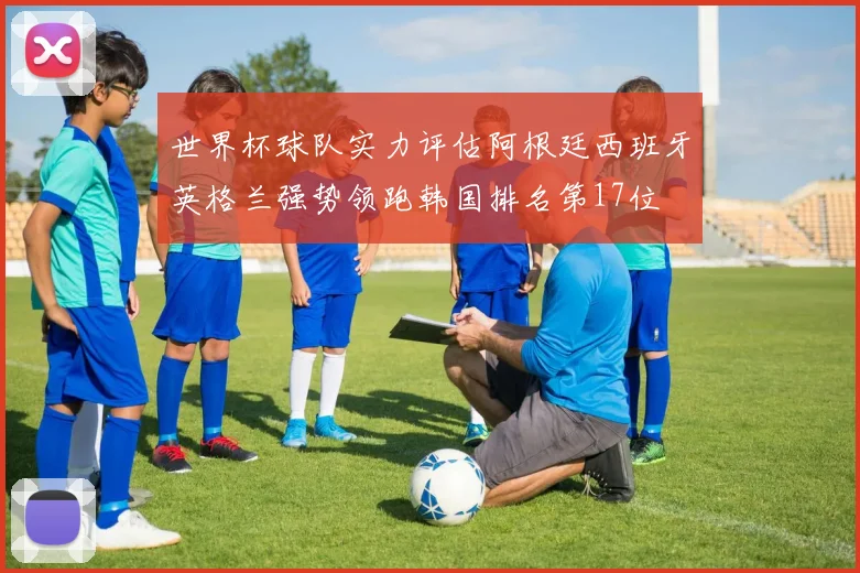 世界杯球队实力评估阿根廷西班牙英格兰强势领跑韩国排名第17位