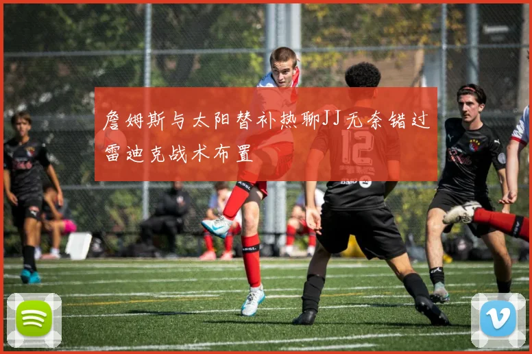 詹姆斯与太阳替补热聊JJ无奈错过雷迪克战术布置