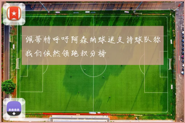 佩蒂特呼吁阿森纳球迷支持球队称我们依然领跑积分榜