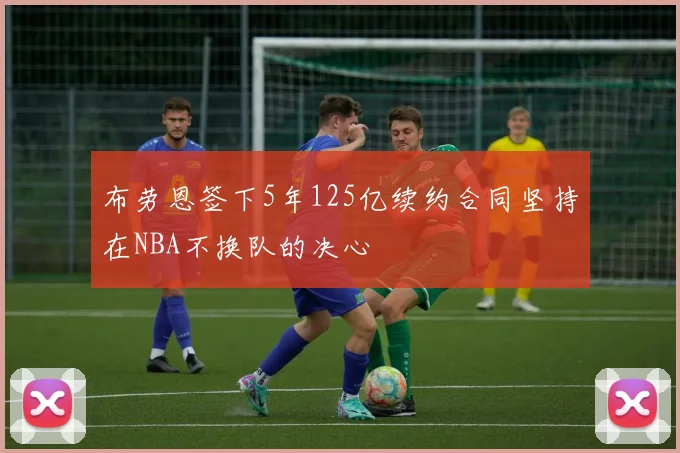 布劳恩签下5年125亿续约合同坚持在NBA不换队的决心