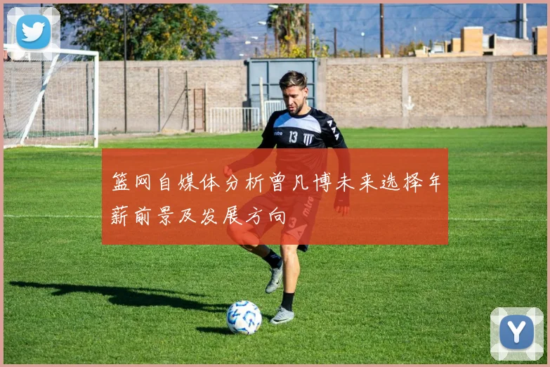 篮网自媒体分析曾凡博未来选择年薪前景及发展方向