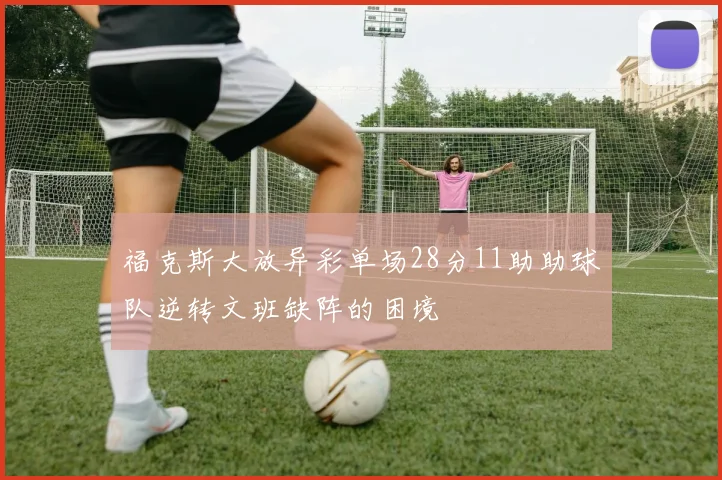 福克斯大放异彩单场28分11助助球队逆转文班缺阵的困境