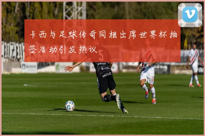 卡西与足球传奇同框出席世界杯抽签活动引发热议