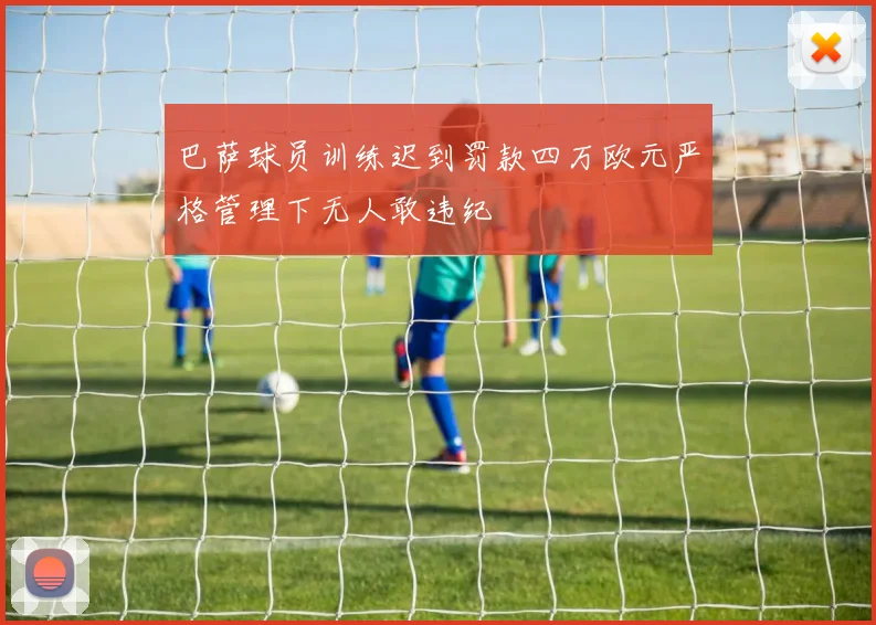 巴萨球员训练迟到罚款四万欧元严格管理下无人敢违纪