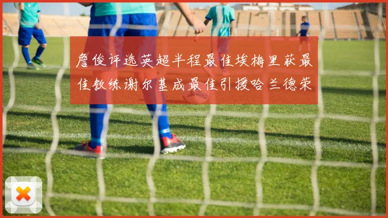 詹俊评选英超半程最佳埃梅里获最佳教练谢尔基成最佳引援哈兰德荣膺最佳球员