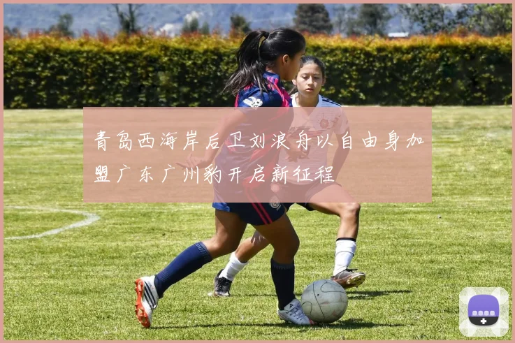 青岛西海岸后卫刘浪舟以自由身加盟广东广州豹开启新征程