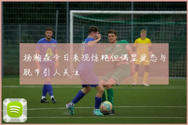 杨瀚森今日表现惊艳但偶显疲态与脱节引人关注