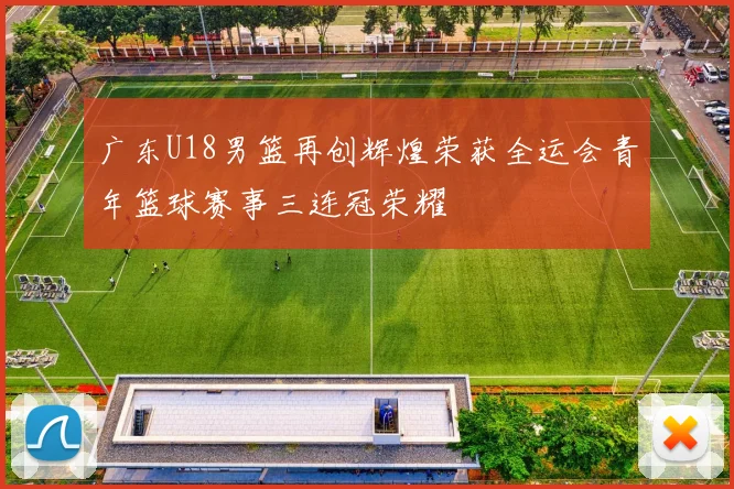 广东U18男篮再创辉煌荣获全运会青年篮球赛事三连冠荣耀