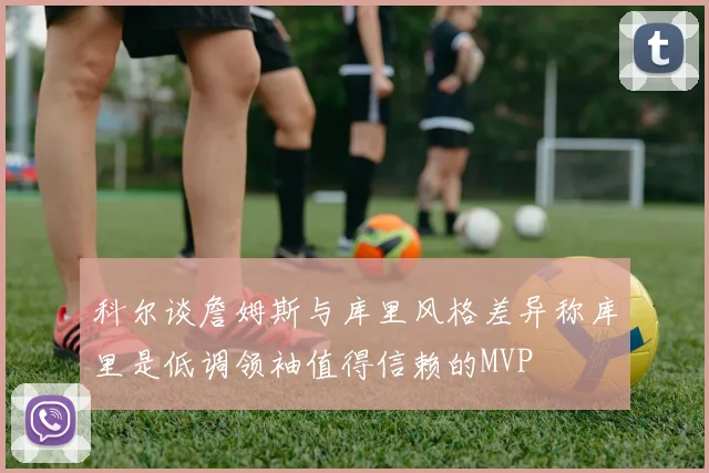 科尔谈詹姆斯与库里风格差异称库里是低调领袖值得信赖的MVP