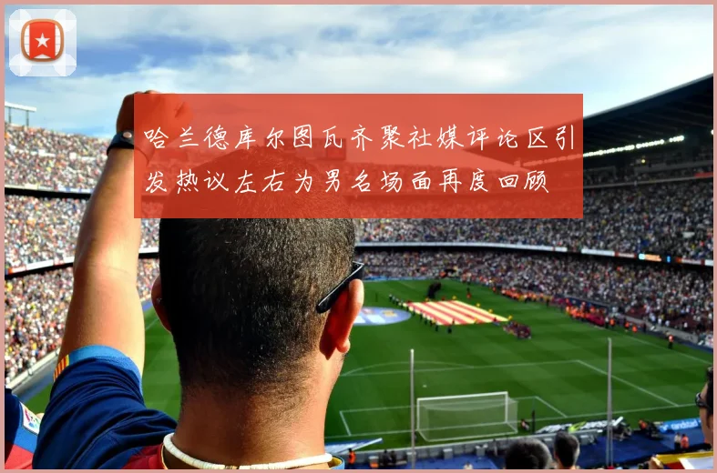 哈兰德库尔图瓦齐聚社媒评论区引发热议左右为男名场面再度回顾