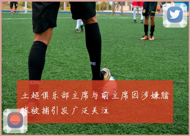 土超俱乐部主席与前主席因涉嫌赌球被捕引发广泛关注