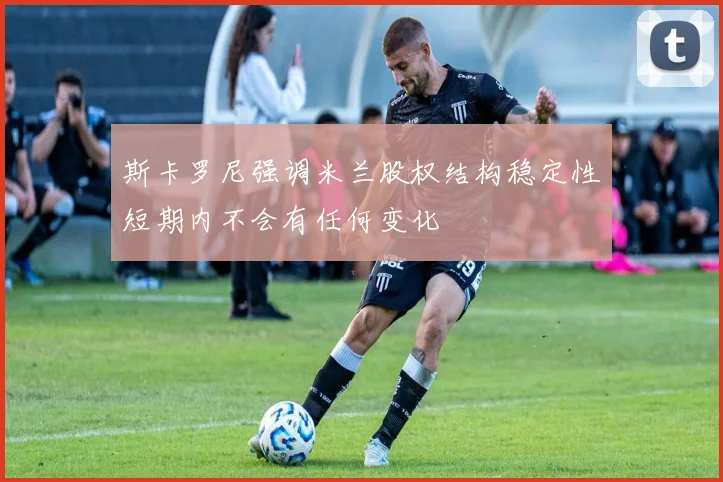 斯卡罗尼强调米兰股权结构稳定性短期内不会有任何变化