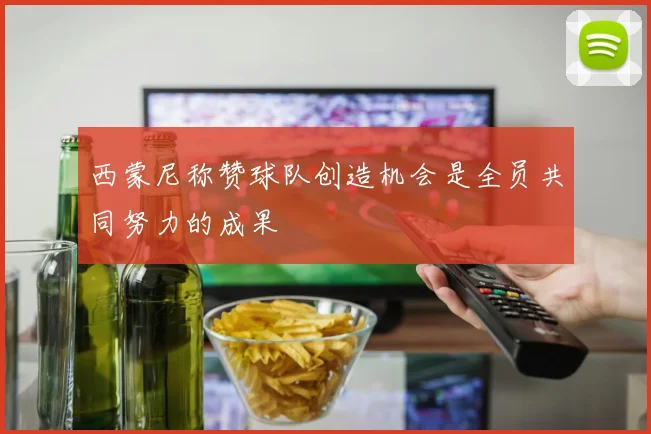 西蒙尼称赞球队创造机会是全员共同努力的成果