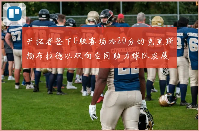 开拓者签下G联赛场均20分的克里斯扬布拉德以双向合同助力球队发展
