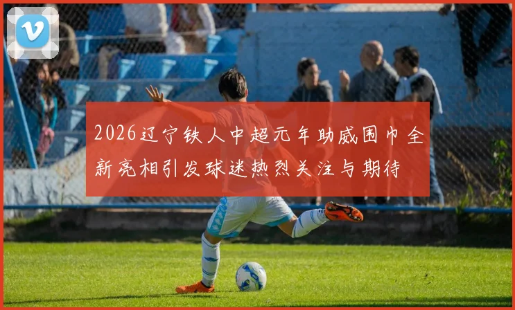 2026辽宁铁人中超元年助威围巾全新亮相引发球迷热烈关注与期待