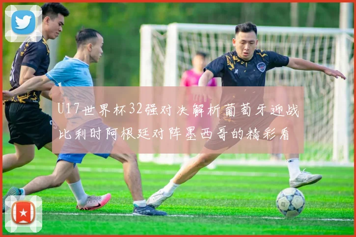 U17世界杯32强对决解析葡萄牙迎战比利时阿根廷对阵墨西哥的精彩看点
