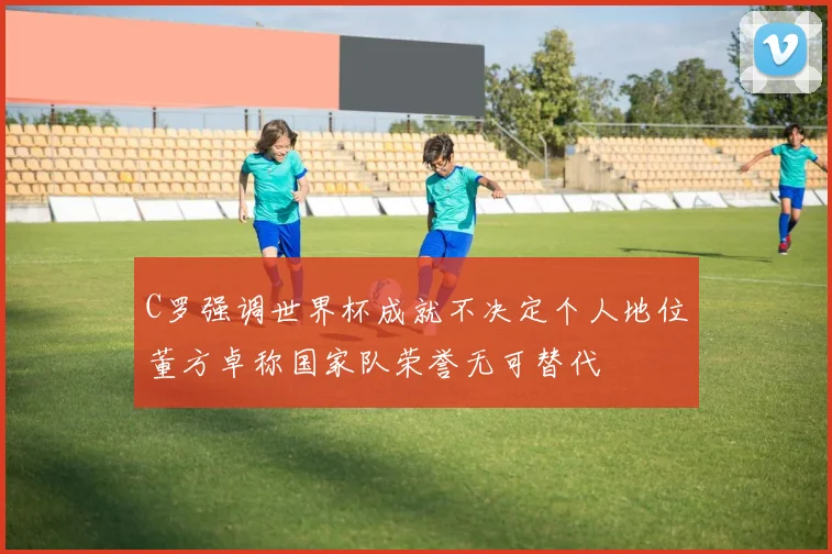 C罗强调世界杯成就不决定个人地位董方卓称国家队荣誉无可替代