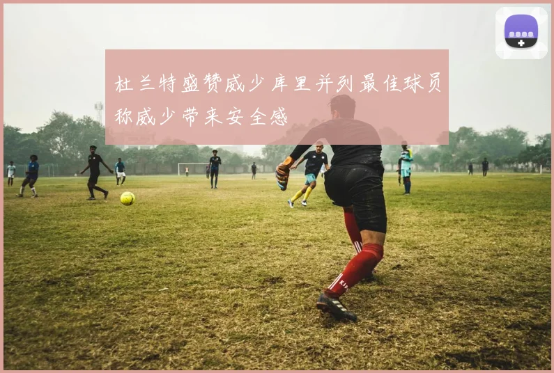 杜兰特盛赞威少库里并列最佳球员称威少带来安全感