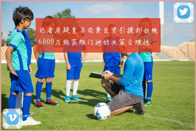 记者质疑皇马花费巨资引援却拒绝6000万购苏维门迪的决策合理性