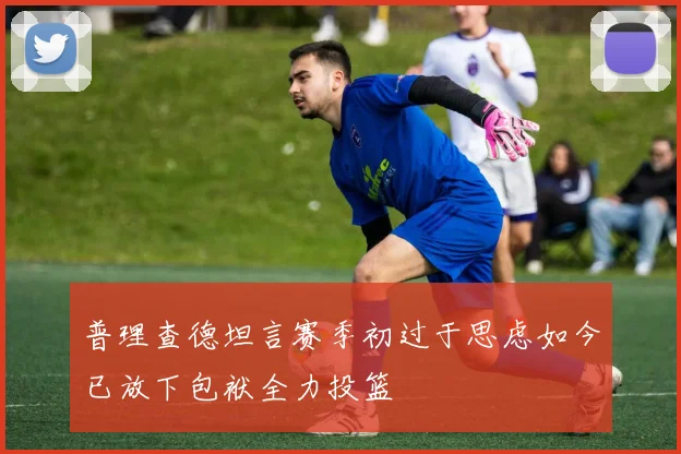 普理查德坦言赛季初过于思虑如今已放下包袱全力投篮