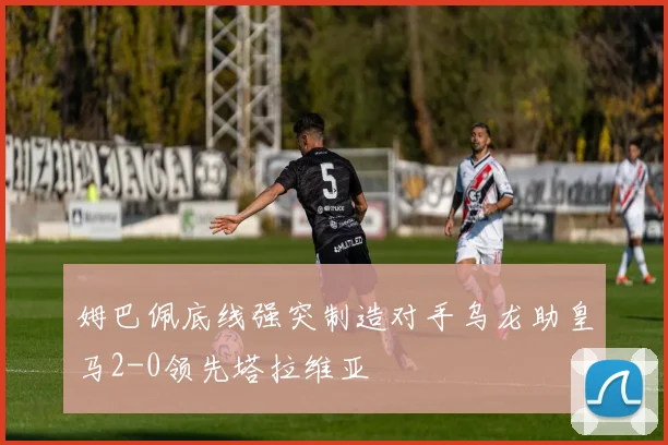 姆巴佩底线强突制造对手乌龙助皇马2-0领先塔拉维亚