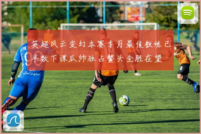 英超风云变幻本赛季月最佳教练已半数下课瓜帅独占鳌头全胜在望