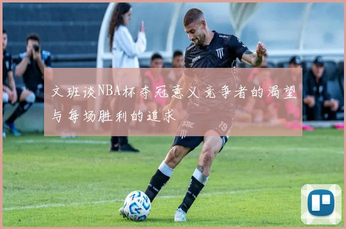 文班谈NBA杯夺冠意义竞争者的渴望与每场胜利的追求