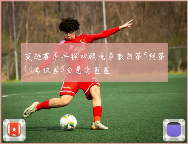 英超赛季半程回顾竞争激烈第5到第14名仅差5分悬念重重