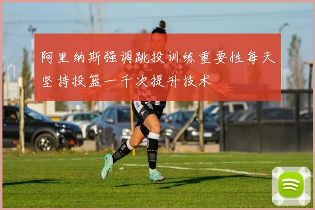 阿里纳斯强调跳投训练重要性每天坚持投篮一千次提升技术