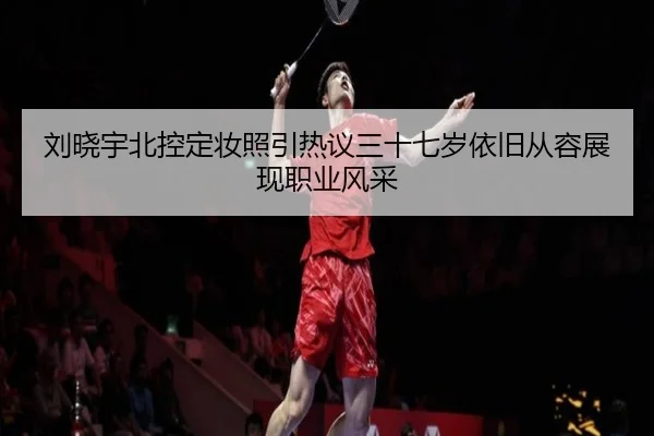 刘晓宇北控定妆照引热议三十七岁依旧从容展现职业风采 - ACMilan